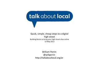 William Perrin
@willperrin
http://talkaboutlocal.org/ar
Quick, simple, cheap steps to a digital
high street
Building blocks to bring your high street alive online
13 May 2013
 