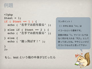 例題
<?php
$test = 1;
if ( $test == 1 ) {          ワンポイント！
  echo ( "右手でお前を殴る" );       （ ）の中にある「==」は
} else if ( $test == 2 ) {   イコールという意味です。
  echo ( "左手でお前を殴る" );
                             変数の時は「=」でイコールでは
} else {                     なく何かを入れる「代入」として
  echo ( "蹴っ飛ばす！" );         使ってましたね。ややこしいけど
                             そういうもんだと思って下さい
}
?>

もし、test という箱の中身が1だったら
 