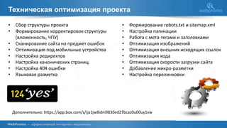 Техническая оптимизация проекта
Дополнительно: https://app.box.com/s/ija1jw8idni9830ed27bcaz0u00uy1xw
• Сбор структуры проекта
• Формирование корректировок структуры
(вложенность, ЧПУ)
• Сканирование сайта на предмет ошибок
• Оптимизация под мобильные устройства
• Настройка редиректов
• Настройка канонических страниц
• Настройка 404 ошибки
• Языковая разметка
• Формирование robots.txt и sitemap.xml
• Настройка пагинации
• Работа с мета-тегами и заголовками
• Оптимизация изображений
• Оптимизация внешних исходящих ссылок
• Оптимизация кода
• Оптимизация скорости загрузки сайта
• Добавление микро-разметки
• Настройка перелинковки
 