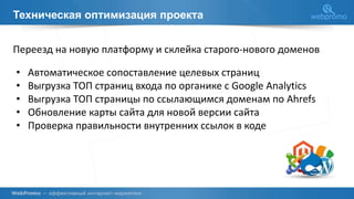Техническая оптимизация проекта
Переезд на новую платформу и склейка старого-нового доменов
• Автоматическое сопоставление целевых страниц
• Выгрузка ТОП страниц входа по органике с Google Analytics
• Выгрузка ТОП страницы по ссылающимся доменам по Ahrefs
• Обновление карты сайта для новой версии сайта
• Проверка правильности внутренних ссылок в коде
 