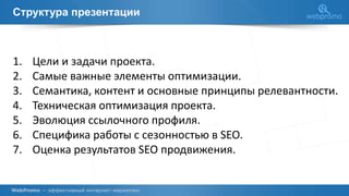 Структура презентации
1. Цели и задачи проекта.
2. Самые важные элементы оптимизации.
3. Семантика, контент и основные принципы релевантности.
4. Техническая оптимизация проекта.
5. Эволюция ссылочного профиля.
6. Специфика работы с сезонностью в SEO.
7. Оценка результатов SEO продвижения.
 
