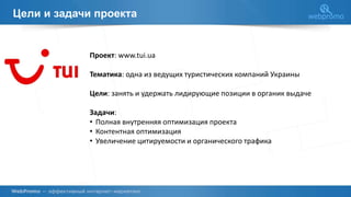 Цели и задачи проекта
Проект: www.tui.ua
Тематика: одна из ведущих туристических компаний Украины
Цели: занять и удержать лидирующие позиции в органик выдаче
Задачи:
• Полная внутренняя оптимизация проекта
• Контентная оптимизация
• Увеличение цитируемости и органического трафика
 