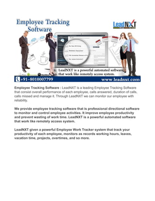 Employee Tracking Software : LeadNXT is a leading Employee Tracking Software 
that consist overall performance of each employee, calls answered, duration of calls, 
calls missed and manage it. Through LeadNXT we can monitor our employee with 
reliability. 
We provide employee tracking software that is professional directional software 
to monitor and control employee activities. It improve employee productivity 
and prevent wasting of work time. LeadNXT is a powerful automated software 
that work like remotely access system. 
LeadNXT given a powerful Employee Work Tracker system that track your 
productivity of each employee, monitors as records working hours, leaves, 
vacation time, projects, overtimes, and so more. 
