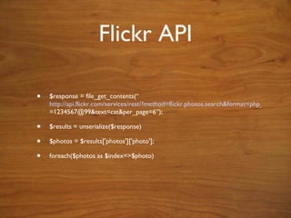 Flickr API $response = file_get_conte nts(“ http://api.flickr.com/services/rest/?method=flickr.photos.search&format=php_serial&api_key=HGS5JH8HDQQJKC3&user_id =1234567@99&text=cat&per_page=6”); $results = unserialize($response) $photos = $results['photos']['photo']; foreach($photos as $index=>$photo) 