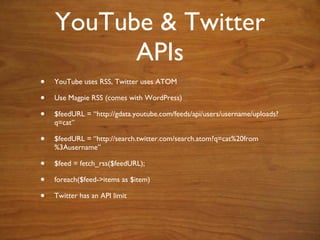 YouTube & Twitter APIs YouTube uses RSS, Twitter uses ATOM  Use Magpie RSS (comes with WordPress) $feedURL = “ http://gdata.youtube.com/feeds/api/users/username/uploads?q=cat ” $feedURL = “ http://search.twitter.com/search.atom?q=cat%20from%3Ausername” $feed = fetch_rss($feedURL); foreach($feed->items as $item) Twitter has an API limit 