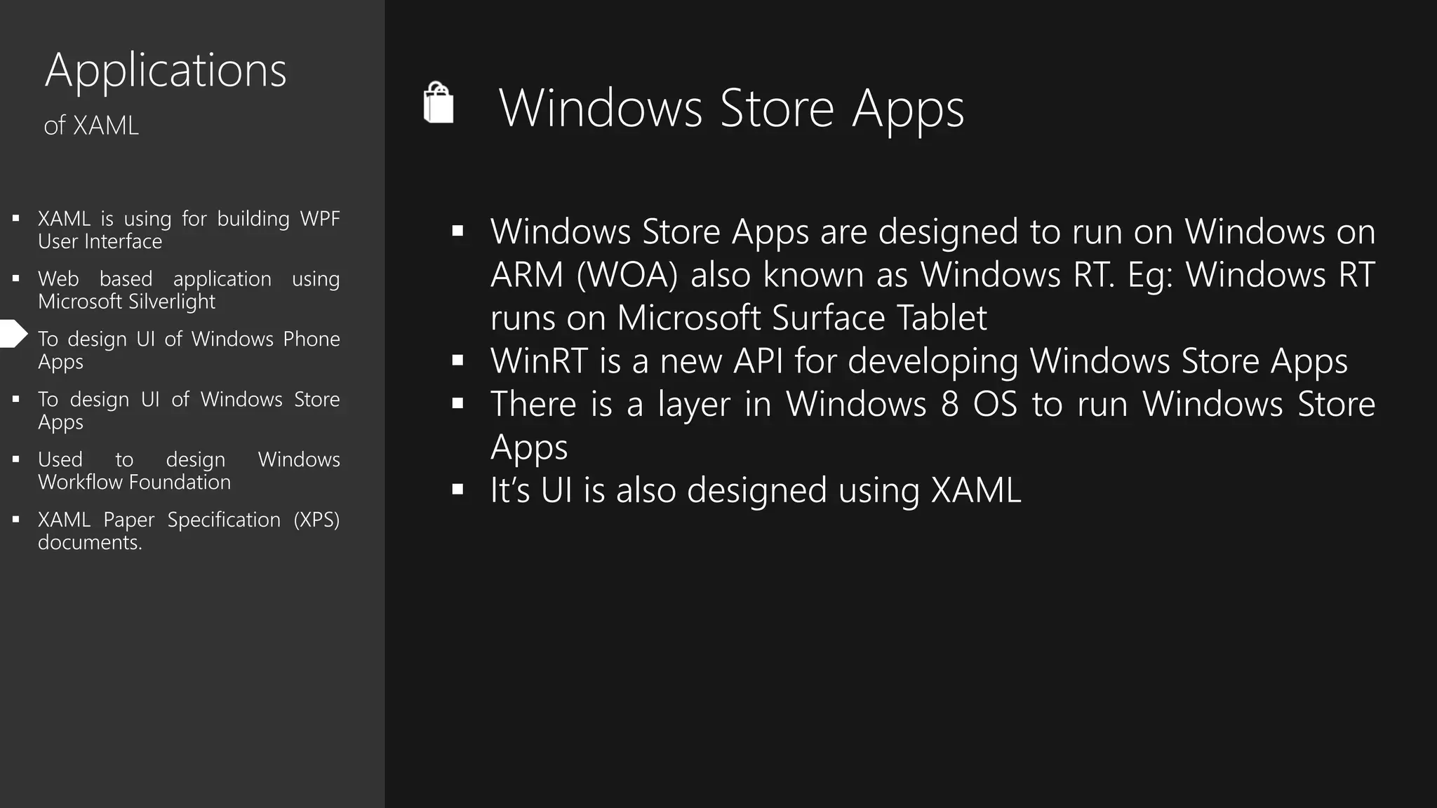 Applications
of XAML
 XAML is using for building WPF
User Interface
 Web based application using
Microsoft Silverlight
 To design UI of Windows Phone
Apps
 To design UI of Windows Store
Apps
 Used to design Windows
Workflow Foundation
 XAML Paper Specification (XPS)
documents.
Windows Store Apps
 Windows Store Apps are designed to run on Windows on
ARM (WOA) also known as Windows RT. Eg: Windows RT
runs on Microsoft Surface Tablet
 WinRT is a new API for developing Windows Store Apps
 There is a layer in Windows 8 OS to run Windows Store
Apps
 It’s UI is also designed using XAML
 