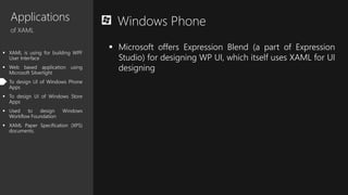 Applications
of XAML
 XAML is using for building WPF
User Interface
 Web based application using
Microsoft Silverlight
 To design UI of Windows Phone
Apps
 To design UI of Windows Store
Apps
 Used to design Windows
Workflow Foundation
 XAML Paper Specification (XPS)
documents.
Windows Phone
 Microsoft offers Expression Blend (a part of Expression
Studio) for designing WP UI, which itself uses XAML for UI
designing
 