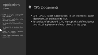 Applications
of XAML
 XAML is using for building WPF
User Interface
 Web based application using
Microsoft Silverlight
 To design UI of Windows Phone
Apps
 To design UI of Windows Store
Apps
 Used to design Windows
Workflow Foundation
 XAML Paper Specification (XPS)
documents.
XPS Documents
 XPS (XAML Paper Specification) is an electronic paper
document, an alternative to PDF.
 It consists of structured XML markups that defines layout
and visual appearance of each objects in the page
 