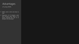 Advantages
of using XAML
 XAML code is short and clear to
read
 Separation of UI designer code
and business logic allows it to
clearly separate the role of UI
designer and developer
 
