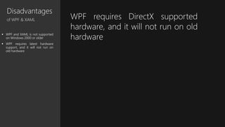 Disadvantages
of WPF & XAML
 WPF and XAML is not supported
on Windows 2000 or older
 WPF requires latest hardware
support, and it will not run on
old hardware
WPF requires DirectX supported
hardware, and it will not run on old
hardware
 