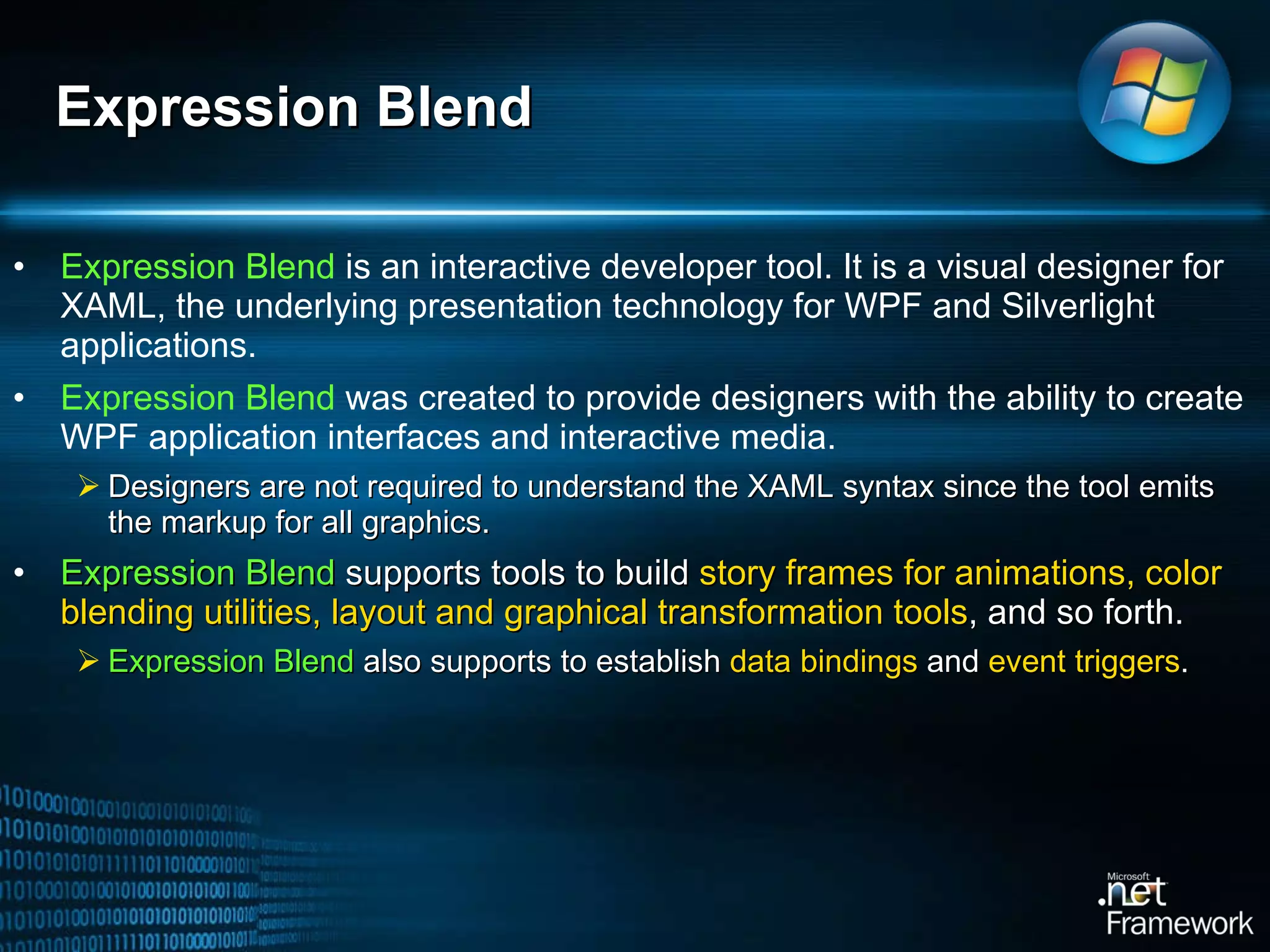 Expression Blend  is an interactive developer tool. It is a visual designer for XAML, the underlying presentation technology for WPF and Silverlight applications.  Expression Blend  was created to provide designers with the ability to create WPF application interfaces and interactive media.  Designers are not required to understand the XAML syntax since the tool emits the markup for all graphics.  Expression Blend  supports tools to build  story frames for animations, color blending utilities, layout and graphical transformation tools , and so forth.  Expression Blend  also supports to establish  data bindings  and  event triggers .  Expression Blend 