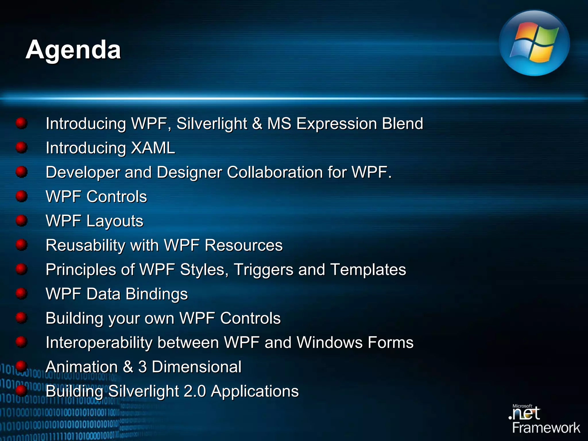 Introducing WPF, Silverlight & MS Expression Blend Introducing XAML Developer and Designer Collaboration for WPF.  WPF Controls WPF Layouts Reusability with WPF Resources Principles of WPF Styles, Triggers and Templates WPF Data Bindings Building your own WPF Controls Interoperability between WPF and Windows Forms Animation & 3 Dimensional Building Silverlight 2.0 Applications Agenda 