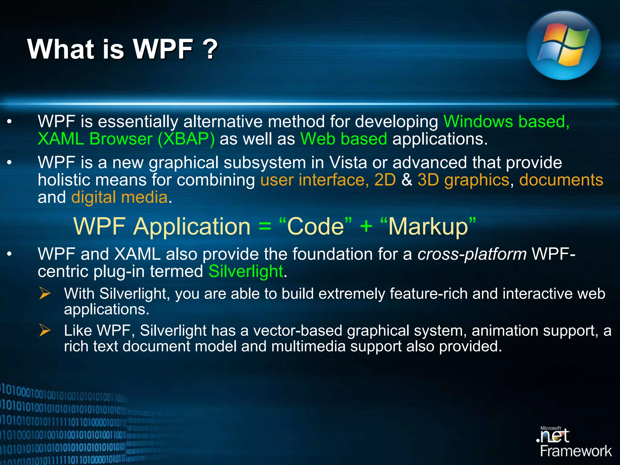 What is WPF ?  WPF is essentially alternative method for developing  Windows based, XAML Browser (XBAP)  as well as  Web based  applications.  WPF is a new graphical subsystem in Vista or advanced that provide holistic means for combining  user interface, 2D  &  3D graphics ,  documents  and  digital media .    WPF Application  = “ Code ” + “ Markup ” WPF and XAML also provide the foundation for a  cross-platform  WPF-centric plug-in termed  Silverlight .  With Silverlight, you are able to build extremely feature-rich and interactive web applications.  Like WPF, Silverlight has a vector-based graphical system, animation support, a rich text document model and multimedia support also provided.  