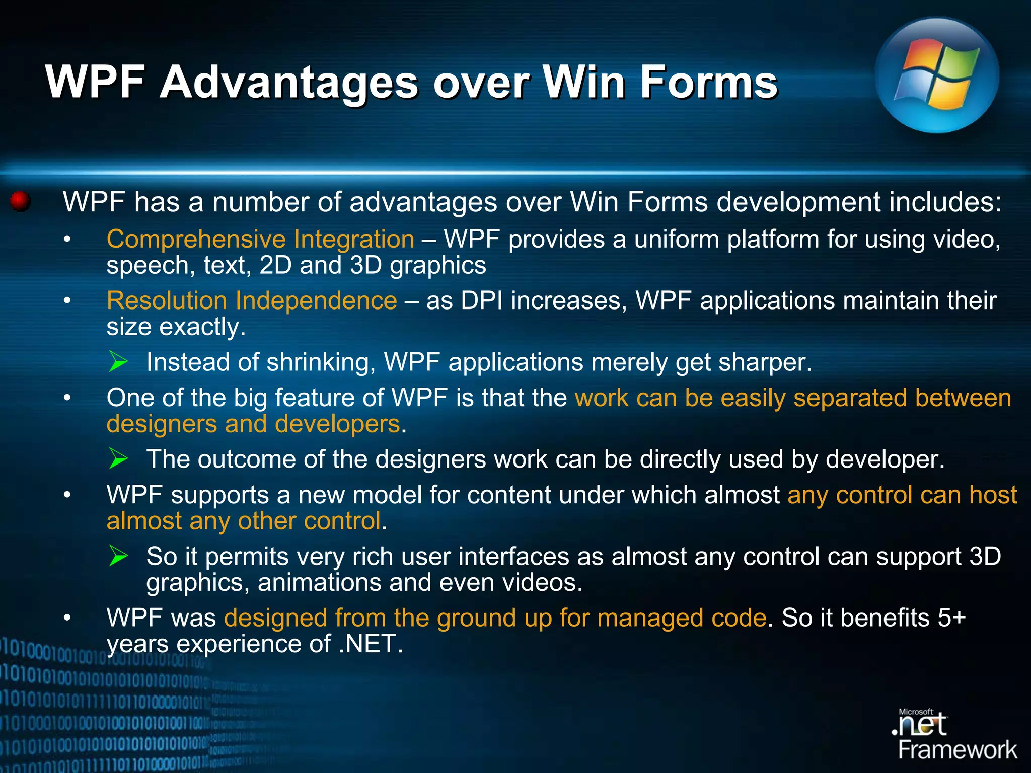 WPF Advantages over Win Forms  WPF has a number of advantages over Win Forms development includes:  Comprehensive Integration  – WPF provides a uniform platform for using video, speech, text, 2D and 3D graphics Resolution Independence  – as DPI increases, WPF applications maintain their size exactly.  Instead of shrinking, WPF applications merely get sharper. One of the big feature of WPF is that the  work can be easily separated between designers and developers . The outcome of the designers work can be directly used by developer.  WPF supports a new model for content under which almost  any control can host almost any other control .  So it permits very rich user interfaces as almost any control can support 3D graphics, animations and even videos.  WPF was  designed from the ground up for managed code . So it benefits 5+ years experience of .NET.  