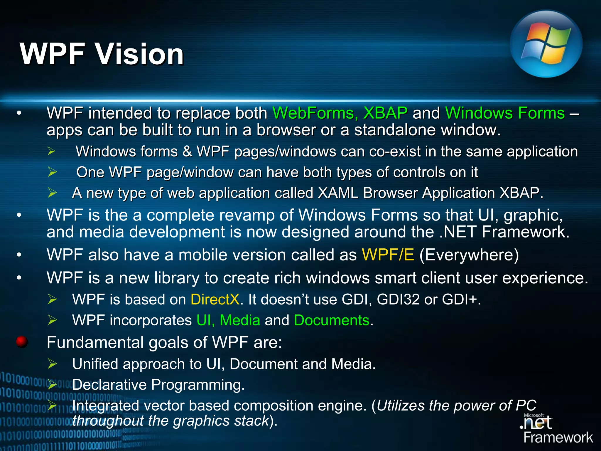 WPF intended to replace both  WebForms, XBAP  and  Windows Forms  – apps can be built to run in a browser or a standalone window.  Windows forms & WPF pages/windows can co-exist in the same application  One WPF page/window can have both types of controls on it A new type of web application called XAML Browser Application XBAP.  WPF is the a complete revamp of Windows Forms so that UI, graphic, and media development is now designed around the .NET Framework. WPF also have a mobile version called as  WPF/E  (Everywhere) WPF is a new library to create rich windows smart client user experience.  WPF is based on  DirectX . It doesn’t use GDI, GDI32 or GDI+.  WPF incorporates  UI, Media  and  Documents .  Fundamental goals of WPF are:  Unified approach to UI, Document and Media.  Declarative Programming.  Integrated vector based composition engine. ( Utilizes the power of PC throughout the graphics stack ). WPF Vision 