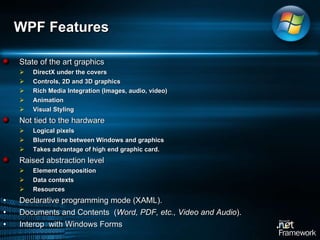State of the art graphics DirectX under the covers Controls, 2D and 3D graphics Rich Media Integration (Images, audio, video) Animation Visual Styling Not tied to the hardware Logical pixels Blurred line between Windows and graphics Takes advantage of high end graphic card.  Raised abstraction level Element composition Data contexts Resources Declarative programming mode (XAML). Documents and Contents  ( Word, PDF, etc., Video and Audio ). Interop  with Windows Forms WPF Features 