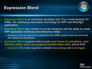 Expression Blend  is an interactive developer tool. It is a visual designer for XAML, the underlying presentation technology for WPF and Silverlight applications.  Expression Blend  was created to provide designers with the ability to create WPF application interfaces and interactive media.  Designers are not required to understand the XAML syntax since the tool emits the markup for all graphics.  Expression Blend  supports tools to build  story frames for animations, color blending utilities, layout and graphical transformation tools , and so forth.  Expression Blend  also supports to establish  data bindings  and  event triggers .  Expression Blend 