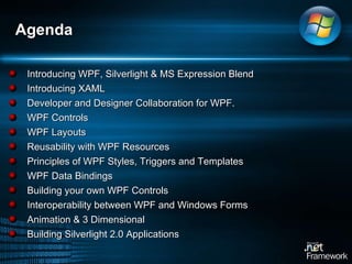 Introducing WPF, Silverlight & MS Expression Blend Introducing XAML Developer and Designer Collaboration for WPF.  WPF Controls WPF Layouts Reusability with WPF Resources Principles of WPF Styles, Triggers and Templates WPF Data Bindings Building your own WPF Controls Interoperability between WPF and Windows Forms Animation & 3 Dimensional Building Silverlight 2.0 Applications Agenda 