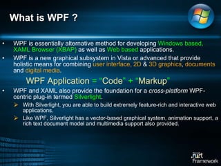 What is WPF ?  WPF is essentially alternative method for developing  Windows based, XAML Browser (XBAP)  as well as  Web based  applications.  WPF is a new graphical subsystem in Vista or advanced that provide holistic means for combining  user interface, 2D  &  3D graphics ,  documents  and  digital media .    WPF Application  = “ Code ” + “ Markup ” WPF and XAML also provide the foundation for a  cross-platform  WPF-centric plug-in termed  Silverlight .  With Silverlight, you are able to build extremely feature-rich and interactive web applications.  Like WPF, Silverlight has a vector-based graphical system, animation support, a rich text document model and multimedia support also provided.  