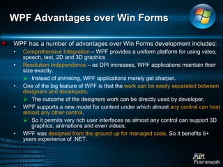WPF Advantages over Win Forms  WPF has a number of advantages over Win Forms development includes:  Comprehensive Integration  – WPF provides a uniform platform for using video, speech, text, 2D and 3D graphics Resolution Independence  – as DPI increases, WPF applications maintain their size exactly.  Instead of shrinking, WPF applications merely get sharper. One of the big feature of WPF is that the  work can be easily separated between designers and developers . The outcome of the designers work can be directly used by developer.  WPF supports a new model for content under which almost  any control can host almost any other control .  So it permits very rich user interfaces as almost any control can support 3D graphics, animations and even videos.  WPF was  designed from the ground up for managed code . So it benefits 5+ years experience of .NET.  
