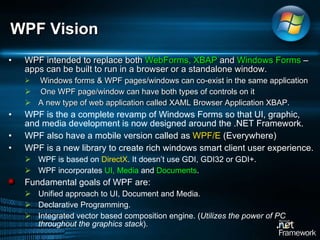 WPF intended to replace both  WebForms, XBAP  and  Windows Forms  – apps can be built to run in a browser or a standalone window.  Windows forms & WPF pages/windows can co-exist in the same application  One WPF page/window can have both types of controls on it A new type of web application called XAML Browser Application XBAP.  WPF is the a complete revamp of Windows Forms so that UI, graphic, and media development is now designed around the .NET Framework. WPF also have a mobile version called as  WPF/E  (Everywhere) WPF is a new library to create rich windows smart client user experience.  WPF is based on  DirectX . It doesn’t use GDI, GDI32 or GDI+.  WPF incorporates  UI, Media  and  Documents .  Fundamental goals of WPF are:  Unified approach to UI, Document and Media.  Declarative Programming.  Integrated vector based composition engine. ( Utilizes the power of PC throughout the graphics stack ). WPF Vision 