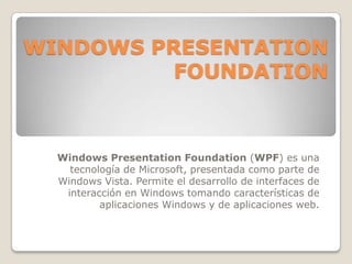 WINDOWS PRESENTATION
FOUNDATION
Windows Presentation Foundation (WPF) es una
tecnología de Microsoft, presentada como parte de
Windows Vista. Permite el desarrollo de interfaces de
interacción en Windows tomando características de
aplicaciones Windows y de aplicaciones web.
 