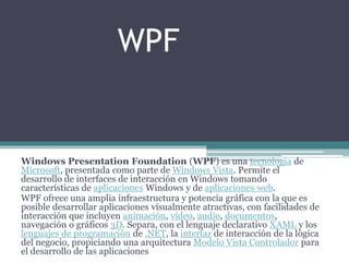 WPF
Windows Presentation Foundation (WPF) es una tecnología de
Microsoft, presentada como parte de Windows Vista. Permite el
desarrollo de interfaces de interacción en Windows tomando
características de aplicaciones Windows y de aplicaciones web.
WPF ofrece una amplia infraestructura y potencia gráfica con la que es
posible desarrollar aplicaciones visualmente atractivas, con facilidades de
interacción que incluyen animación, vídeo, audio, documentos,
navegación o gráficos 3D. Separa, con el lenguaje declarativo XAML y los
lenguajes de programación de .NET, la interfaz de interacción de la lógica
del negocio, propiciando una arquitectura Modelo Vista Controlador para
el desarrollo de las aplicaciones
 