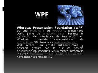 WPF
Windows Presentation Foundation (WPF)
es una tecnología de Microsoft, presentada
como parte de Windows Vista. Permite el
desarrollo de interfaces de interacción en
Windows tomando características de
aplicaciones Windows y de aplicaciones web.
WPF ofrece una amplia infraestructura y
potencia gráfica con la que es posible
desarrollar aplicaciones visualmente atractivas
incluyen animación, vídeo, audio, documentos,
navegación o gráficos 3D.
 