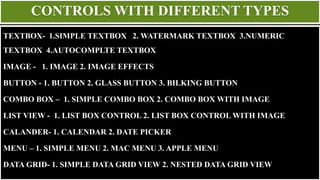 CONTROLS WITH DIFFERENT TYPES
TEXTBOX- 1.SIMPLE TEXTBOX 2. WATERMARK TEXTBOX 3.NUMERIC
TEXTBOX 4.AUTOCOMPLTE TEXTBOX
IMAGE - 1. IMAGE 2. IMAGE EFFECTS
BUTTON - 1. BUTTON 2. GLASS BUTTON 3. BILKING BUTTON
COMBO BOX – 1. SIMPLE COMBO BOX 2. COMBO BOX WITH IMAGE
LIST VIEW - 1. LIST BOX CONTROL 2. LIST BOX CONTROL WITH IMAGE
CALANDER- 1. CALENDAR 2. DATE PICKER
MENU – 1. SIMPLE MENU 2. MAC MENU 3. APPLE MENU
DATA GRID- 1. SIMPLE DATA GRID VIEW 2. NESTED DATA GRID VIEW
 