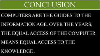 CONCLUSION
COMPUTERS ARE THE GUIDES TO THE
INFORMATION AGE. OVER THE YEARS,
THE EQUAL ACCESS OF THE COMPUTER
MEANS EQUAL ACCESS TO THE
KNOWLEDGE .
 