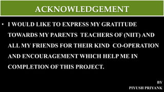 ACKNOWLEDGEMENT
• I WOULD LIKE TO EXPRESS MY GRATITUDE
TOWARDS MY PARENTS TEACHERS OF (NIIT) AND
ALL MY FRIENDS FOR THEIR KIND CO-OPERATION
AND ENCOURAGEMENT WHICH HELP ME IN
COMPLETION OF THIS PROJECT.
BY
PIYUSH PRIYANK
 
