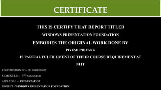 CERTIFICATE
THIS IS CERTIFY THAT REPORT TITLED
WINDOWS PRESENTATION FOUNDATION
EMBODIES THE ORIGINAL WORK DONE BY
PIYUSH PRIYANK
IS PARTIAL FULFILLMENT OF THEIR COURSE REQUIREMENT AT
NIIT
REGISTRATION NO:- R130001200037
SEMESTER :- 3RD SEMESTER
APPRAISAL :- PRESENTATION
PROJECT :-WINDOWS PRESENTATION FOUNDATION
 