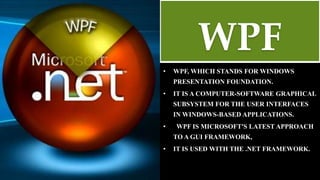 WPF
• WPF, WHICH STANDS FOR WINDOWS
PRESENTATION FOUNDATION.
• IT IS A COMPUTER-SOFTWARE GRAPHICAL
SUBSYSTEM FOR THE USER INTERFACES
IN WINDOWS-BASED APPLICATIONS.
• WPF IS MICROSOFT'S LATEST APPROACH
TO A GUI FRAMEWORK,
• IT IS USED WITH THE .NET FRAMEWORK.
 