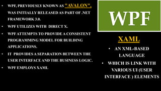 • WPF, PREVIOUSLY KNOWN AS "AVALON",
WAS INITIALLY RELEASED AS PART OF .NET
FRAMEWORK 3.0.
• WPF UTILIZES WITH DIRECT X.
• WPFATTEMPTS TO PROVIDE A CONSISTENT
PROGRAMMING MODEL FOR BUILDING
APPLICATIONS.
• IT PROVIDES A SEPARATION BETWEEN THE
USER INTERFACE AND THE BUSINESS LOGIC.
• WPF EMPLOYS XAML
XAML
• AN XML-BASED
LANGUAGE
• WHICH IS LINK WITH
VARIOUS UI (USER
INTERFACE ) ELEMENTS
WPF
 