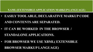 XAML (EXTENSIBLE APPLICATION MARKUP LANGUAGE)
• EASILY TOOLABLE, DECLARATIVE MARKUP CODE
AND CONTENTS ARE SEPARATED.
• IT CAN BE WORKED IN THE BROWSER /
STANDALONE APPLICATIONS.
• FOR BROWSER WE USE XBML( EXTENSIBLE
BROWSER MARKUP LANGUAGE)
 