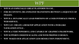 WPF
• WPF IS AN ESPECIALLY GREAT PLATFORM TO USE .
• FOR 3D CONTENT, OR ANIMATED TRANSITIONS BETWEEN A SEQUENCE OF
IMAGES.
• WPF IS A DYNAMICALLY LOAD PORTIONS OF A USER INTERFACE FROM A
WEB SERVICE.
• WPF CAN CREATE A DESKTOPAPPLICATION WITH A WEB-LIKE
NAVIGATION STYLE .
• WPF IS A VERY POWERFULAND CAPABLE OF GRAPHICS FRAMEWORK.
• WPF SUPPORTS SMOOTH SCALING AND WITH PROPER UI DESIGN.
• WPF MAKES OUR APLLICATION LESS RESOLUTION INDEPENDENT.
 
