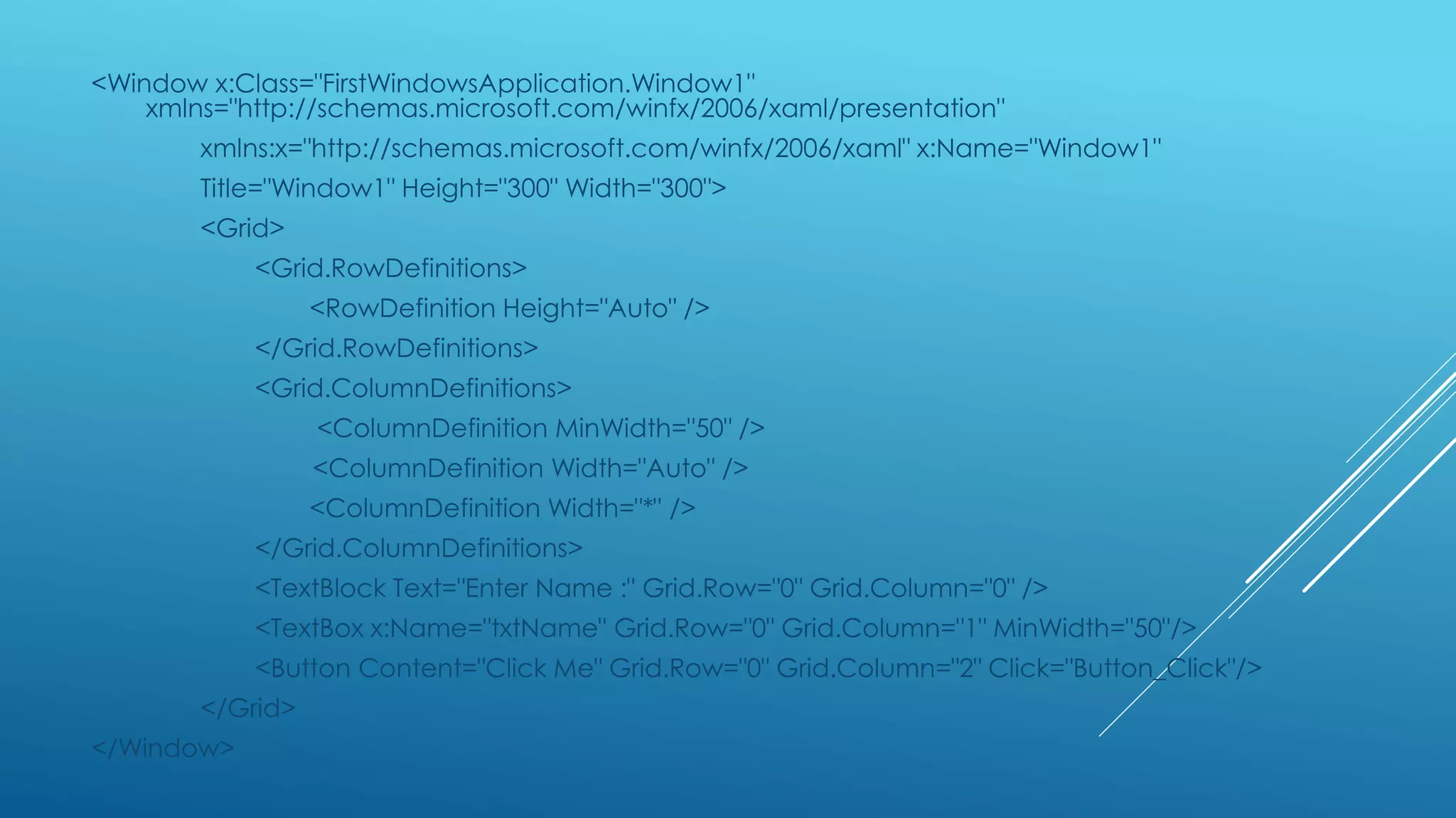 <Window x:Class="FirstWindowsApplication.Window1"
xmlns="http://schemas.microsoft.com/winfx/2006/xaml/presentation"
xmlns:x="http://schemas.microsoft.com/winfx/2006/xaml" x:Name="Window1"
Title="Window1" Height="300" Width="300">
<Grid>
<Grid.RowDefinitions>
<RowDefinition Height="Auto" />
</Grid.RowDefinitions>
<Grid.ColumnDefinitions>
<ColumnDefinition MinWidth="50" />
<ColumnDefinition Width="Auto" />
<ColumnDefinition Width="*" />
</Grid.ColumnDefinitions>
<TextBlock Text="Enter Name :" Grid.Row="0" Grid.Column="0" />
<TextBox x:Name="txtName" Grid.Row="0" Grid.Column="1" MinWidth="50"/>
<Button Content="Click Me" Grid.Row="0" Grid.Column="2" Click="Button_Click"/>
</Grid>
</Window>
 