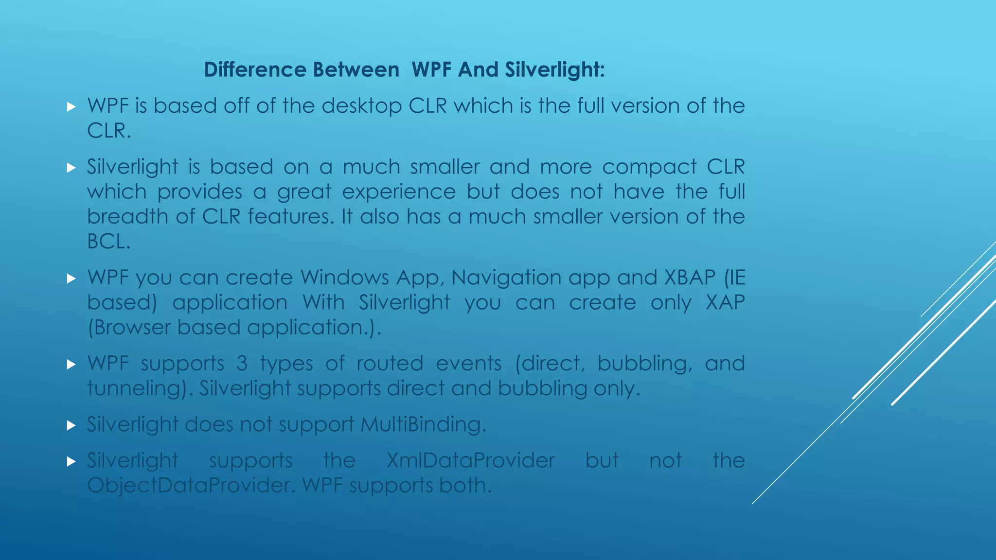 Difference Between WPF And Silverlight:
 WPF is based off of the desktop CLR which is the full version of the
CLR.
 Silverlight is based on a much smaller and more compact CLR
which provides a great experience but does not have the full
breadth of CLR features. It also has a much smaller version of the
BCL.
 WPF you can create Windows App, Navigation app and XBAP (IE
based) application With Silverlight you can create only XAP
(Browser based application.).
 WPF supports 3 types of routed events (direct, bubbling, and
tunneling). Silverlight supports direct and bubbling only.
 Silverlight does not support MultiBinding.
 Silverlight supports the XmlDataProvider but not the
ObjectDataProvider. WPF supports both.
 