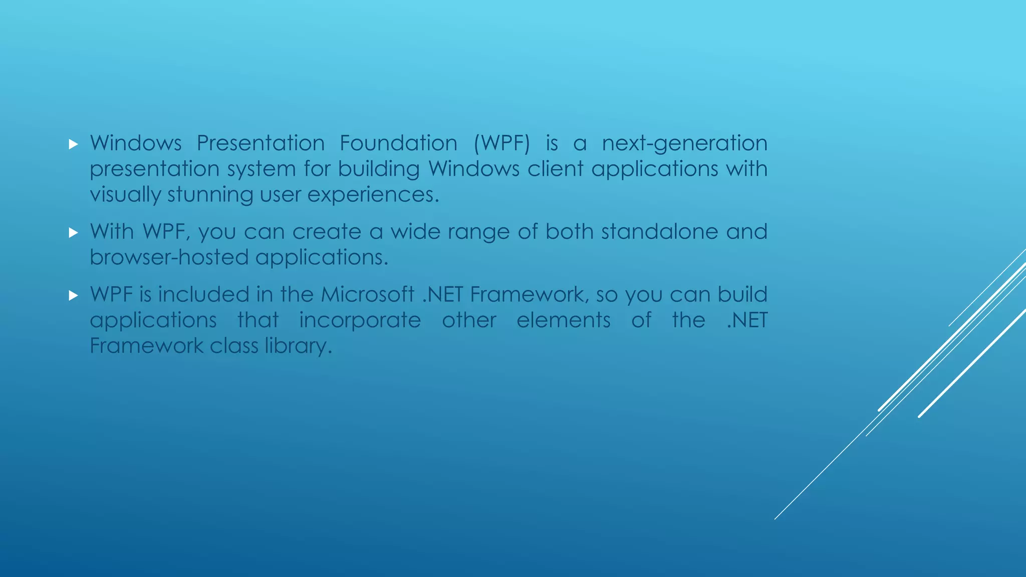  Windows Presentation Foundation (WPF) is a next-generation
presentation system for building Windows client applications with
visually stunning user experiences.
 With WPF, you can create a wide range of both standalone and
browser-hosted applications.
 WPF is included in the Microsoft .NET Framework, so you can build
applications that incorporate other elements of the .NET
Framework class library.
 