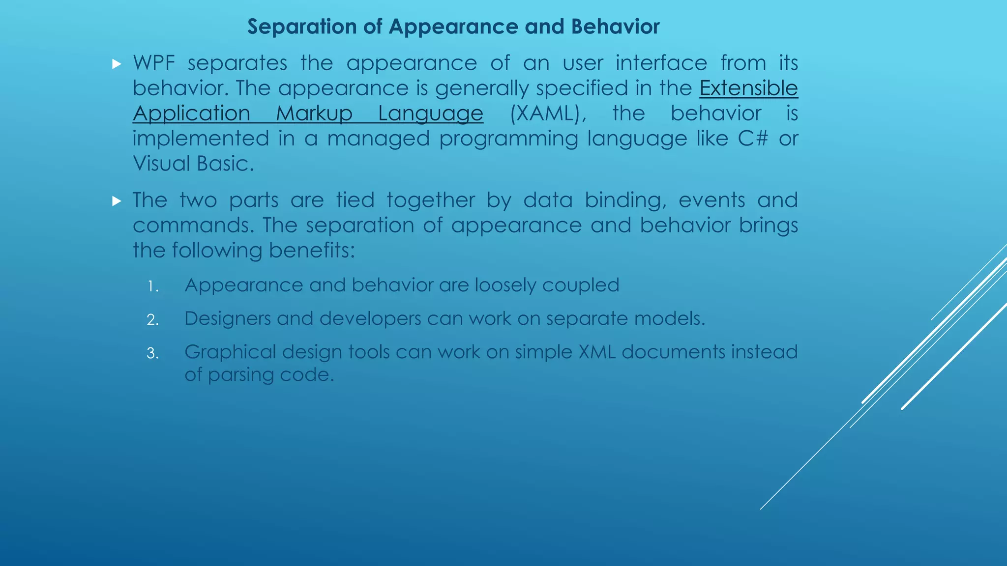 Separation of Appearance and Behavior
 WPF separates the appearance of an user interface from its
behavior. The appearance is generally specified in the Extensible
Application Markup Language (XAML), the behavior is
implemented in a managed programming language like C# or
Visual Basic.
 The two parts are tied together by data binding, events and
commands. The separation of appearance and behavior brings
the following benefits:
1. Appearance and behavior are loosely coupled
2. Designers and developers can work on separate models.
3. Graphical design tools can work on simple XML documents instead
of parsing code.
 