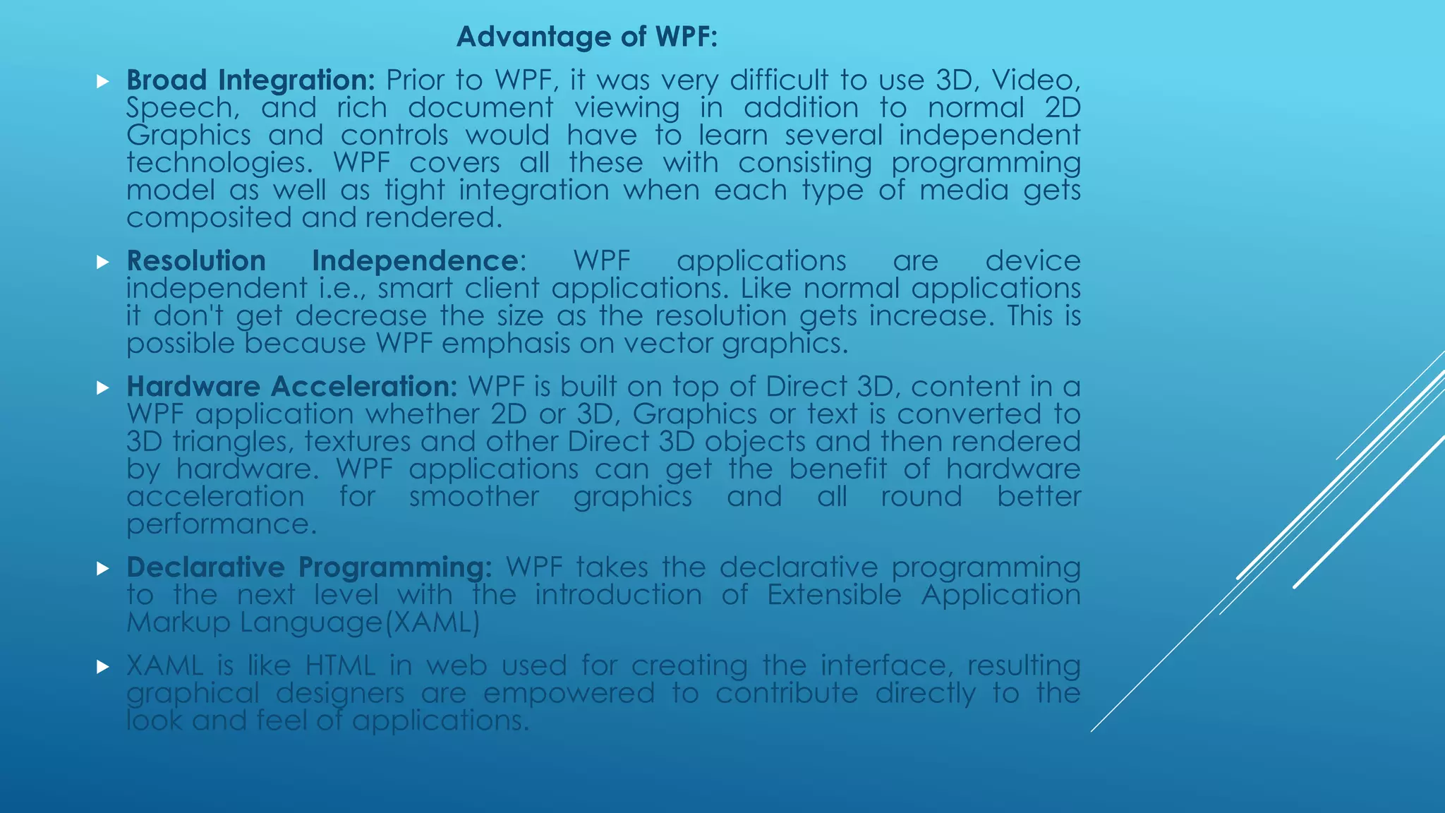 Advantage of WPF:
 Broad Integration: Prior to WPF, it was very difficult to use 3D, Video,
Speech, and rich document viewing in addition to normal 2D
Graphics and controls would have to learn several independent
technologies. WPF covers all these with consisting programming
model as well as tight integration when each type of media gets
composited and rendered.
 Resolution Independence: WPF applications are device
independent i.e., smart client applications. Like normal applications
it don't get decrease the size as the resolution gets increase. This is
possible because WPF emphasis on vector graphics.
 Hardware Acceleration: WPF is built on top of Direct 3D, content in a
WPF application whether 2D or 3D, Graphics or text is converted to
3D triangles, textures and other Direct 3D objects and then rendered
by hardware. WPF applications can get the benefit of hardware
acceleration for smoother graphics and all round better
performance.
 Declarative Programming: WPF takes the declarative programming
to the next level with the introduction of Extensible Application
Markup Language(XAML)
 XAML is like HTML in web used for creating the interface, resulting
graphical designers are empowered to contribute directly to the
look and feel of applications.
 