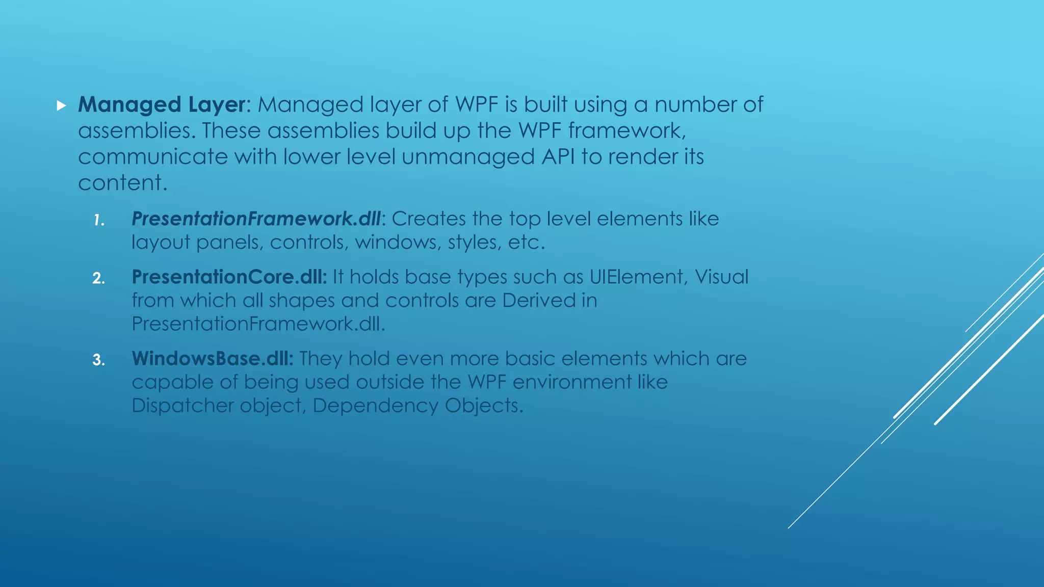  Managed Layer: Managed layer of WPF is built using a number of
assemblies. These assemblies build up the WPF framework,
communicate with lower level unmanaged API to render its
content.
1. PresentationFramework.dll: Creates the top level elements like
layout panels, controls, windows, styles, etc.
2. PresentationCore.dll: It holds base types such as UIElement, Visual
from which all shapes and controls are Derived in
PresentationFramework.dll.
3. WindowsBase.dll: They hold even more basic elements which are
capable of being used outside the WPF environment like
Dispatcher object, Dependency Objects.
 