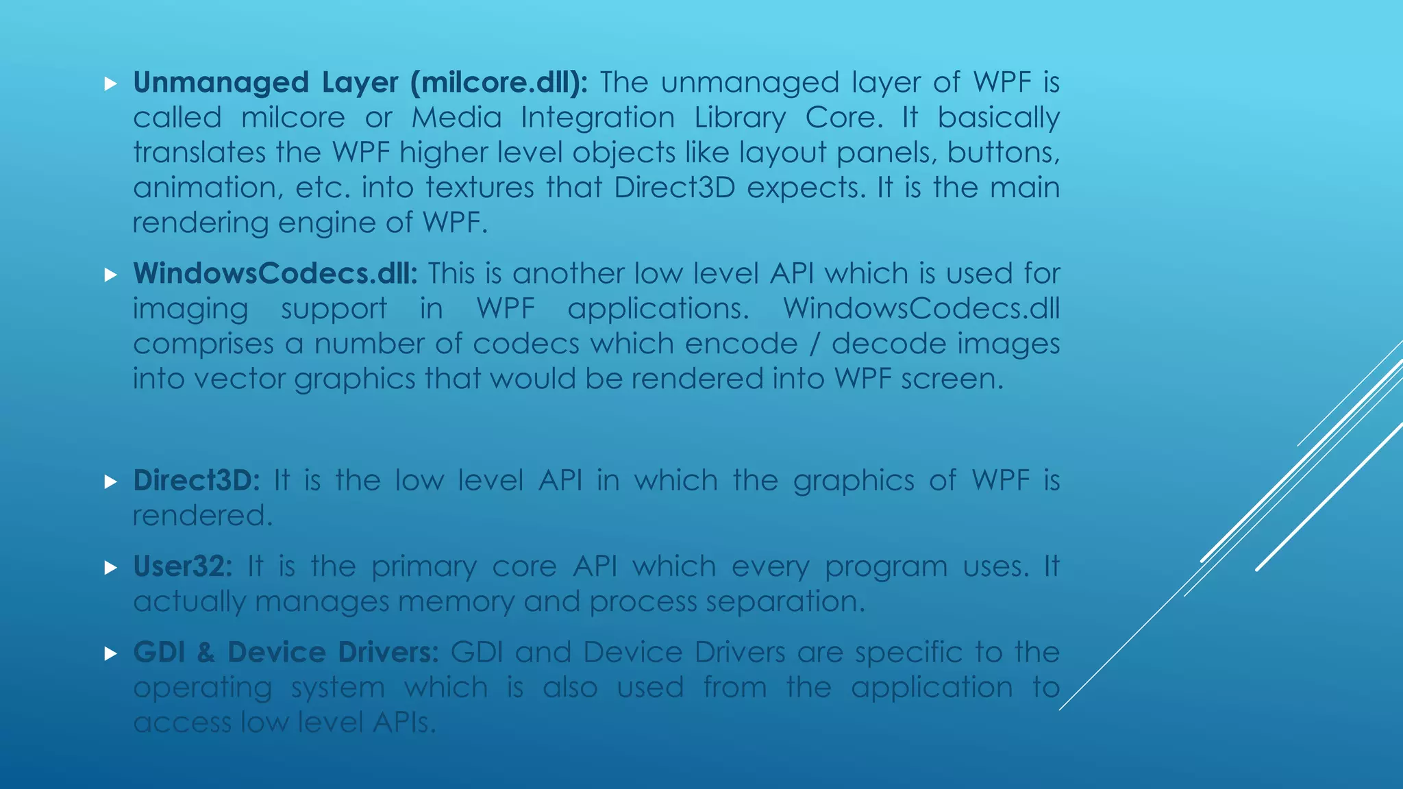  Unmanaged Layer (milcore.dll): The unmanaged layer of WPF is
called milcore or Media Integration Library Core. It basically
translates the WPF higher level objects like layout panels, buttons,
animation, etc. into textures that Direct3D expects. It is the main
rendering engine of WPF.
 WindowsCodecs.dll: This is another low level API which is used for
imaging support in WPF applications. WindowsCodecs.dll
comprises a number of codecs which encode / decode images
into vector graphics that would be rendered into WPF screen.
 Direct3D: It is the low level API in which the graphics of WPF is
rendered.
 User32: It is the primary core API which every program uses. It
actually manages memory and process separation.
 GDI & Device Drivers: GDI and Device Drivers are specific to the
operating system which is also used from the application to
access low level APIs.
 