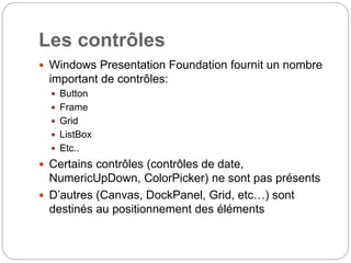 Les contrôles
 Windows Presentation Foundation fournit un nombre
important de contrôles:
 Button
 Frame
 Grid
 ListBox
 Etc..
 Certains contrôles (contrôles de date,
NumericUpDown, ColorPicker) ne sont pas présents
 D’autres (Canvas, DockPanel, Grid, etc…) sont
destinés au positionnement des éléments
 