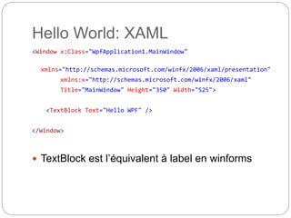 Hello World: XAML
<Window x:Class="WpfApplication1.MainWindow"
xmlns="http://schemas.microsoft.com/winfx/2006/xaml/presentation"
xmlns:x="http://schemas.microsoft.com/winfx/2006/xaml"
Title="MainWindow" Height="350" Width="525">
<TextBlock Text="Hello WPF" />
</Window>
 TextBlock est l’équivalent à label en winforms
 