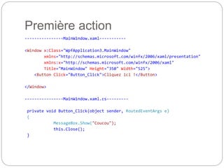 Première action
----------------MainWindow.xaml-----------
<Window x:Class="WpfApplication3.MainWindow"
xmlns="http://schemas.microsoft.com/winfx/2006/xaml/presentation"
xmlns:x="http://schemas.microsoft.com/winfx/2006/xaml"
Title="MainWindow" Height="350" Width="525">
<Button Click="Button_Click">Cliquez ici !</Button>
</Window>
----------------MainWindow.xaml.cs---------
private void Button_Click(object sender, RoutedEventArgs e)
{
MessageBox.Show("Coucou");
this.Close();
}
 