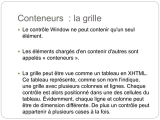 Conteneurs : la grille
 Le contrôle Window ne peut contenir qu'un seul
élément.
 Les éléments chargés d'en contenir d'autres sont
appelés « conteneurs ».
 La grille peut être vue comme un tableau en XHTML.
Ce tableau représente, comme son nom l'indique,
une grille avec plusieurs colonnes et lignes. Chaque
contrôle est alors positionné dans une des cellules du
tableau. Évidemment, chaque ligne et colonne peut
être de dimension différente. De plus un contrôle peut
appartenir à plusieurs cases à la fois.
 