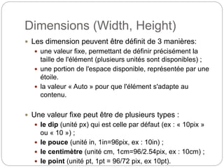 Dimensions (Width, Height)
 Les dimension peuvent être définit de 3 manières:
 une valeur fixe, permettant de définir précisément la
taille de l'élément (plusieurs unités sont disponibles) ;
 une portion de l'espace disponible, représentée par une
étoile.
 la valeur « Auto » pour que l'élément s'adapte au
contenu.
 Une valeur fixe peut être de plusieurs types :
 le dip (unité px) qui est celle par défaut (ex : « 10pix »
ou « 10 ») ;
 le pouce (unité in, 1in=96pix, ex : 10in) ;
 le centimètre (unité cm, 1cm=96/2.54pix, ex : 10cm) ;
 le point (unité pt, 1pt = 96/72 pix, ex 10pt).
 