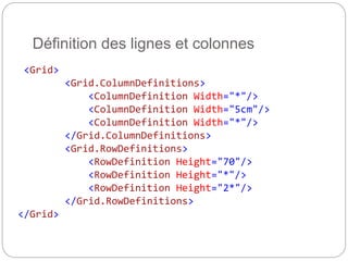 <Grid>
<Grid.ColumnDefinitions>
<ColumnDefinition Width="*"/>
<ColumnDefinition Width="5cm"/>
<ColumnDefinition Width="*"/>
</Grid.ColumnDefinitions>
<Grid.RowDefinitions>
<RowDefinition Height="70"/>
<RowDefinition Height="*"/>
<RowDefinition Height="2*"/>
</Grid.RowDefinitions>
</Grid>
Définition des lignes et colonnes
 