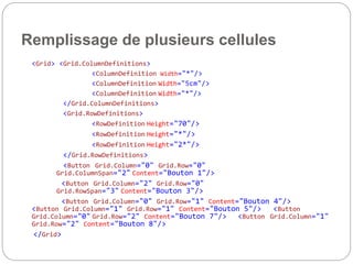Remplissage de plusieurs cellules
<Grid> <Grid.ColumnDefinitions>
<ColumnDefinition Width="*"/>
<ColumnDefinition Width="5cm"/>
<ColumnDefinition Width="*"/>
</Grid.ColumnDefinitions>
<Grid.RowDefinitions>
<RowDefinition Height="70"/>
<RowDefinition Height="*"/>
<RowDefinition Height="2*"/>
</Grid.RowDefinitions>
<Button Grid.Column="0" Grid.Row="0"
Grid.ColumnSpan="2" Content="Bouton 1"/>
<Button Grid.Column="2" Grid.Row="0"
Grid.RowSpan="3" Content="Bouton 3"/>
<Button Grid.Column="0" Grid.Row="1" Content="Bouton 4"/>
<Button Grid.Column="1" Grid.Row="1" Content="Bouton 5"/> <Button
Grid.Column="0" Grid.Row="2" Content="Bouton 7"/> <Button Grid.Column="1"
Grid.Row="2" Content="Bouton 8"/>
</Grid>
 